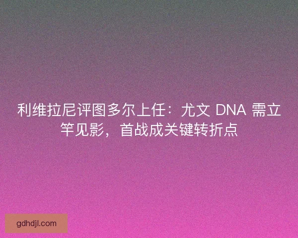 利维拉尼评图多尔上任：尤文 DNA 需立竿见影，首战成关键转折点