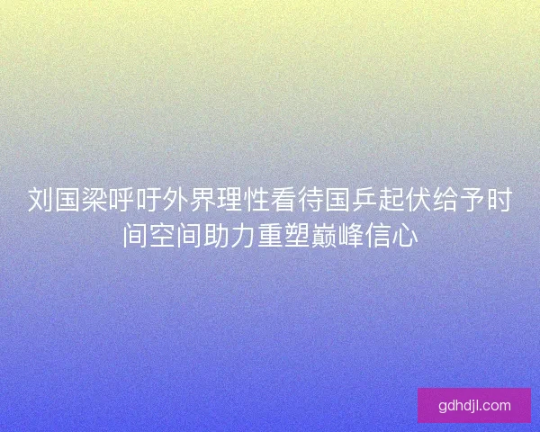刘国梁呼吁外界理性看待国乒起伏给予时间空间助力重塑巅峰信心