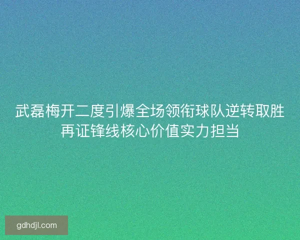 武磊梅开二度引爆全场领衔球队逆转取胜再证锋线核心价值实力担当