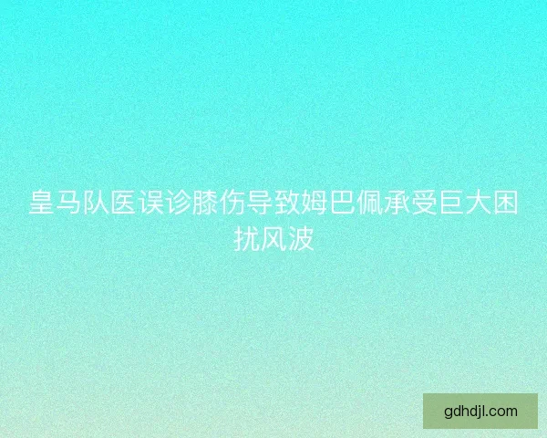 皇马队医误诊膝伤导致姆巴佩承受巨大困扰风波