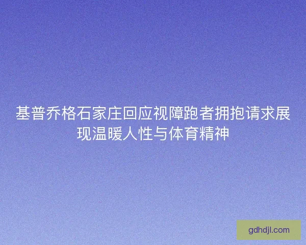基普乔格石家庄回应视障跑者拥抱请求展现温暖人性与体育精神