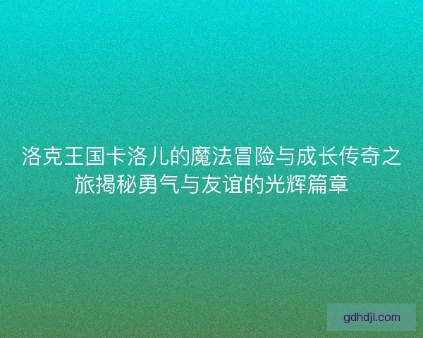 洛克王国卡洛儿的魔法冒险与成长传奇之旅揭秘勇气与友谊的光辉篇章