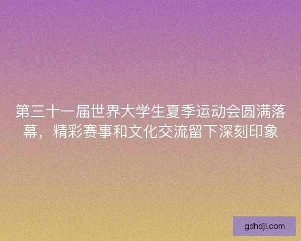 第三十一届世界大学生夏季运动会圆满落幕，精彩赛事和文化交流留下深刻印象
