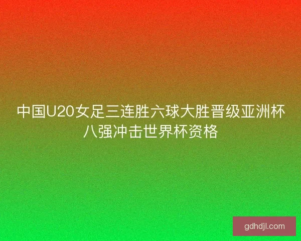 中国U20女足三连胜六球大胜晋级亚洲杯八强冲击世界杯资格