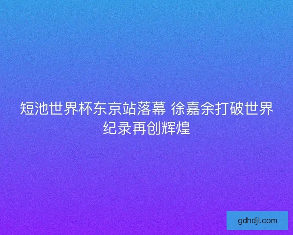 短池世界杯东京站落幕 徐嘉余打破世界纪录再创辉煌