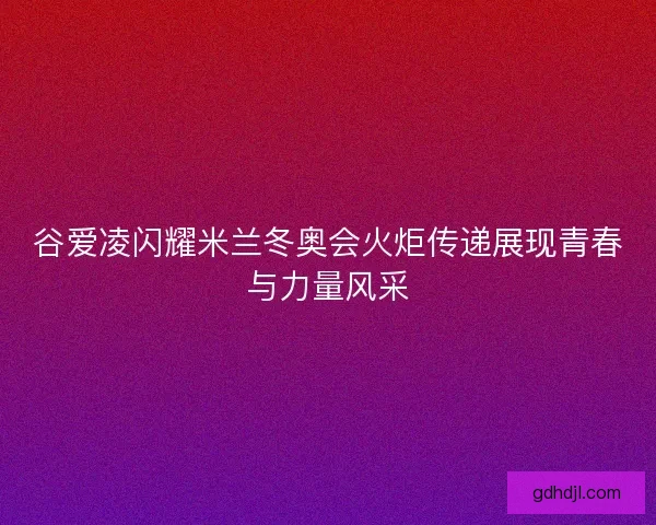 谷爱凌闪耀米兰冬奥会火炬传递展现青春与力量风采
