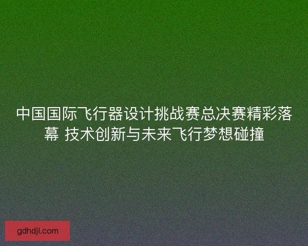 中国国际飞行器设计挑战赛总决赛精彩落幕 技术创新与未来飞行梦想碰撞