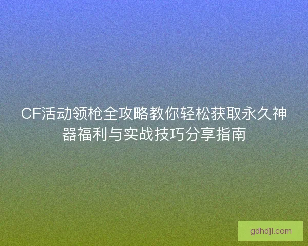 CF活动领枪全攻略教你轻松获取永久神器福利与实战技巧分享指南