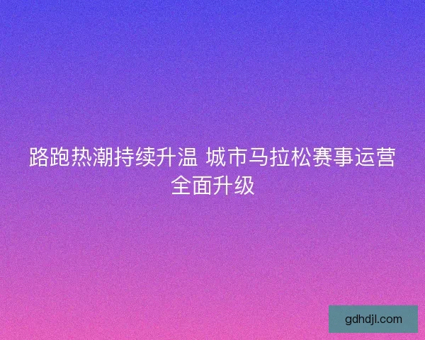 路跑热潮持续升温 城市马拉松赛事运营全面升级