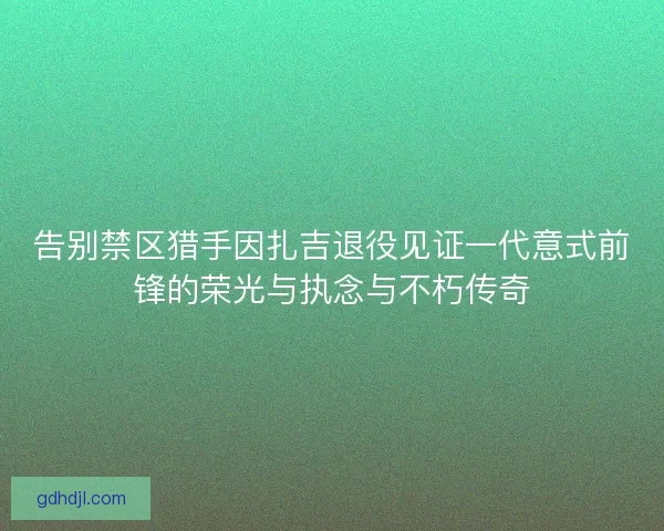 告别禁区猎手因扎吉退役见证一代意式前锋的荣光与执念与不朽传奇